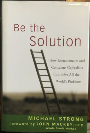 Be the Solution How Entrepreneurs and Conscious Capitalists Can Solve All the World's Problems Michael Strong John Mackey