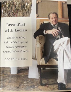 Breakfast with Lucian The Astounding Life and Outrageous Times of Britain's Great Modern Painter Geordie Greig