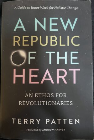 A New Republic of the Heart An Ethos for Revolutionaries A Guide to Inner Work for Holistic Change Terry Patten